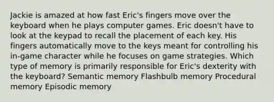 Jackie is amazed at how fast Eric's fingers move over the keyboard when he plays computer games. Eric doesn't have to look at the keypad to recall the placement of each key. His fingers automatically move to the keys meant for controlling his in-game character while he focuses on game strategies. Which type of memory is primarily responsible for Eric's dexterity with the keyboard? Semantic memory Flashbulb memory Procedural memory Episodic memory