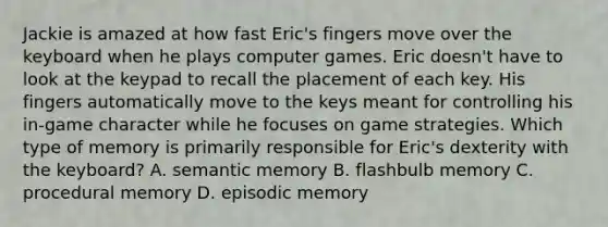 Jackie is amazed at how fast Eric's fingers move over the keyboard when he plays computer games. Eric doesn't have to look at the keypad to recall the placement of each key. His fingers automatically move to the keys meant for controlling his in-game character while he focuses on game strategies. Which type of memory is primarily responsible for Eric's dexterity with the keyboard? A. semantic memory B. flashbulb memory C. procedural memory D. episodic memory