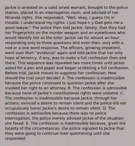 Jackie is arrested on a valid arrest warrant, brought to the police station, placed in an interrogation room, and advised of her Miranda rights. She responded, "Well, okay, I guess I'm in trouble. I understand my rights; I just hope n y Dad gets me a good lawyer." The police then told Jackie, falsely, that they had her fingerprints on the murder weapon and an eyewitness who would identify her as the killer. Jackie sat for almost an hour responding only to three questions and even then, only with a nod or a one word response. The officers, growing impatient, went over their "evidence" again and told Jackie that her only hope of leniency, if any, was to make a full confession then and there. This sequence was repeated two more times until Jackie asked for a pen and paper and began scribbling a full confession. Before trial, Jackie moves to suppress her confession. How should the trial court decide? A. The confession is inadmissible because the police continued to question Jackie after she invoked her right to an attorney. B. The confession is admissible because none of Jackie's constitutional rights were violated. C. The confession is inadmissible because Jackie, through her actions, evinced a desire to remain silent and the police did not scrupulously honor Jackie's desire to remain silent. D. The confession is admissible because there was no police interrogation; the police merely advised Jackie of the situation she faced. E. The confession is inadmissible because, given the totality of the circumstances, the police signaled to Jackie that they were going to continue their questioning until she responded.