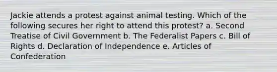 Jackie attends a protest against animal testing. Which of the following secures her right to attend this protest? a. Second Treatise of Civil Government b. The Federalist Papers c. Bill of Rights d. Declaration of Independence e. Articles of Confederation