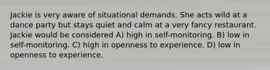 Jackie is very aware of situational demands. She acts wild at a dance party but stays quiet and calm at a very fancy restaurant. Jackie would be considered A) high in self-monitoring. B) low in self-monitoring. C) high in openness to experience. D) low in openness to experience.