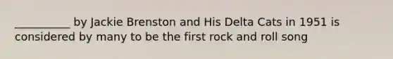 __________ by Jackie Brenston and His Delta Cats in 1951 is considered by many to be the first rock and roll song