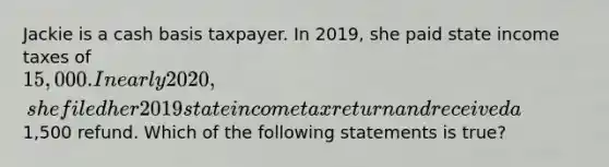 Jackie is a cash basis taxpayer. In 2019, she paid state income taxes of 15,000. In early 2020, she filed her 2019 state income tax return and received a1,500 refund. Which of the following statements is true?