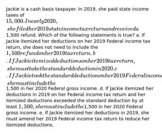 Jackie is a cash basis taxpayer. In 2019, she paid state income taxes of 15,000. In early 2020, she filed her 2019 state income tax return and received a1,500 refund. Which of the following statements is true? a. If Jackie itemized her deductions on her 2019 Federal income tax return, she does not need to include the 1,500 refund on her 2019 tax return. b. If Jackie itemized deductions on her 2019 tax return, she must take the standard deduction in 2020. c. If Jackie took the standard deduction on her 2019 Federal income tax return, she must include the1,500 in her 2020 Federal gross income. d. If Jackie itemized her deductions in 2019 on her Federal income tax return and her itemized deductions exceeded the standard deduction by at least 1,500, she must include the1,500 in her 2020 Federal gross income. e. If Jackie itemized her deductions in 2019, she must amend her 2019 Federal income tax return to reduce her itemized deductions.