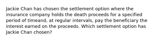 Jackie Chan has chosen the settlement option where the insurance company holds the death proceeds for a specified period of timeand, at regular intervals, pay the beneficiary the interest earned on the proceeds. Which settlement option has Jackie Chan chosen?