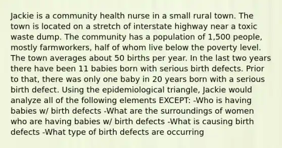 Jackie is a community health nurse in a small rural town. The town is located on a stretch of interstate highway near a toxic waste dump. The community has a population of 1,500 people, mostly farmworkers, half of whom live below the poverty level. The town averages about 50 births per year. In the last two years there have been 11 babies born with serious birth defects. Prior to that, there was only one baby in 20 years born with a serious birth defect. Using the epidemiological triangle, Jackie would analyze all of the following elements EXCEPT: -Who is having babies w/ birth defects -What are the surroundings of women who are having babies w/ birth defects -What is causing birth defects -What type of birth defects are occurring