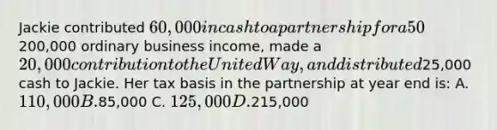 Jackie contributed 60,000 in cash to a partnership for a 50% interest. This year, the partnership earned200,000 ordinary business income, made a 20,000 contribution to the United Way, and distributed25,000 cash to Jackie. Her tax basis in the partnership at year end is: A. 110,000 B.85,000 C. 125,000 D.215,000