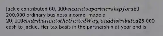 Jackie contributed 60,000 in cash to a partnership for a 50% interest. This year, the partnership earned200,000 ordinary business income, made a 20,000 contribution to the United Way, and distributed25,000 cash to Jackie. Her tax basis in the partnership at year end is