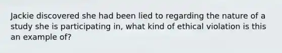 Jackie discovered she had been lied to regarding the nature of a study she is participating in, what kind of ethical violation is this an example of?