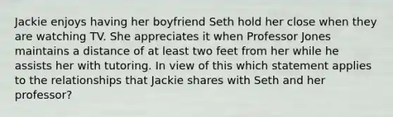 Jackie enjoys having her boyfriend Seth hold her close when they are watching TV. She appreciates it when Professor Jones maintains a distance of at least two feet from her while he assists her with tutoring. In view of this which statement applies to the relationships that Jackie shares with Seth and her professor?