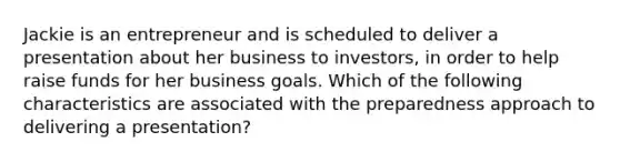 Jackie is an entrepreneur and is scheduled to deliver a presentation about her business to investors, in order to help raise funds for her business goals. Which of the following characteristics are associated with the preparedness approach to delivering a presentation?