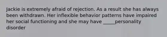 Jackie is extremely afraid of rejection. As a result she has always been withdrawn. Her inflexible behavior patterns have impaired her social functioning and she may have _____personality disorder