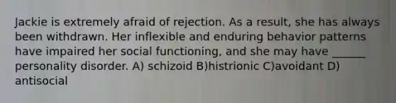 Jackie is extremely afraid of rejection. As a result, she has always been withdrawn. Her inflexible and enduring behavior patterns have impaired her social functioning, and she may have ______ personality disorder. A) schizoid B)histrionic C)avoidant D) antisocial