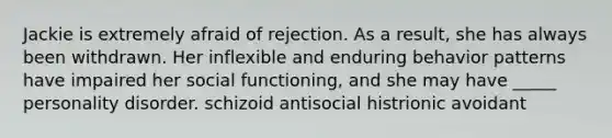 Jackie is extremely afraid of rejection. As a result, she has always been withdrawn. Her inflexible and enduring behavior patterns have impaired her social functioning, and she may have _____ personality disorder. schizoid antisocial histrionic avoidant