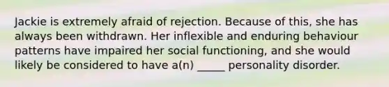 Jackie is extremely afraid of rejection. Because of this, she has always been withdrawn. Her inflexible and enduring behaviour patterns have impaired her social functioning, and she would likely be considered to have a(n) _____ personality disorder.