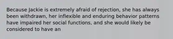 Because Jackie is extremely afraid of rejection, she has always been withdrawn, her inflexible and enduring behavior patterns have impaired her social functions, and she would likely be considered to have an