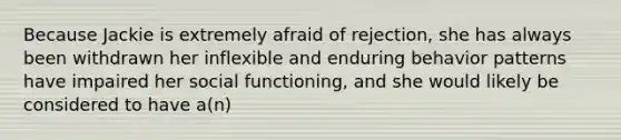 Because Jackie is extremely afraid of rejection, she has always been withdrawn her inflexible and enduring behavior patterns have impaired her social functioning, and she would likely be considered to have a(n)