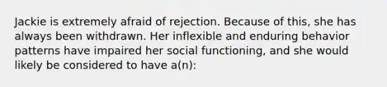 Jackie is extremely afraid of rejection. Because of this, she has always been withdrawn. Her inflexible and enduring behavior patterns have impaired her social functioning, and she would likely be considered to have a(n):