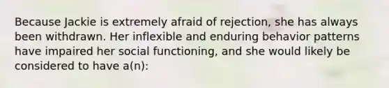 Because Jackie is extremely afraid of rejection, she has always been withdrawn. Her inflexible and enduring behavior patterns have impaired her social functioning, and she would likely be considered to have a(n):