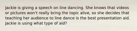 Jackie is giving a speech on line dancing. She knows that videos or pictures won't really bring the topic alive, so she decides that teaching her audience to line dance is the best presentation aid. Jackie is using what type of aid?