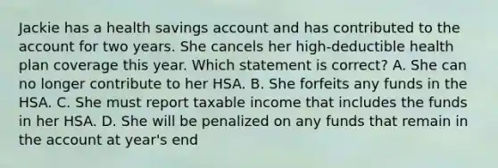 Jackie has a health savings account and has contributed to the account for two years. She cancels her high-deductible health plan coverage this year. Which statement is correct? A. She can no longer contribute to her HSA. B. She forfeits any funds in the HSA. C. She must report taxable income that includes the funds in her HSA. D. She will be penalized on any funds that remain in the account at year's end