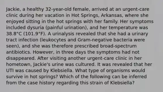 Jackie, a healthy 32-year-old female, arrived at an urgent-care clinic during her vacation in Hot Springs, Arkansas, where she enjoyed sitting in the hot springs with her family. Her symptoms included dysuria (painful urination), and her temperature was 38.8°C (101.9°F). A urinalysis revealed that she had a urinary tract infection (leukocytes and Gram-negative bacteria were seen), and she was therefore prescribed broad-spectrum antibiotics. However, in three days the symptoms had not disappeared. After visiting another urgent-care clinic in her hometown, Jackie's urine was cultured. It was revealed that her UTI was caused by Klebsiella. What type of organisms would survive in hot springs? Which of the following can be inferred from the case history regarding this strain of Klebsiella?