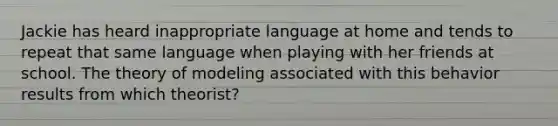 Jackie has heard inappropriate language at home and tends to repeat that same language when playing with her friends at school. The theory of modeling associated with this behavior results from which theorist?