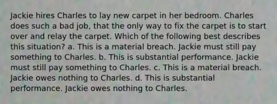 Jackie hires Charles to lay new carpet in her bedroom. Charles does such a bad job, that the only way to fix the carpet is to start over and relay the carpet. Which of the following best describes this situation? a. This is a material breach. Jackie must still pay something to Charles. b. This is substantial performance. Jackie must still pay something to Charles. c. This is a material breach. Jackie owes nothing to Charles. d. This is substantial performance. Jackie owes nothing to Charles.