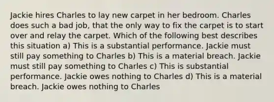 Jackie hires Charles to lay new carpet in her bedroom. Charles does such a bad job, that the only way to fix the carpet is to start over and relay the carpet. Which of the following best describes this situation a) This is a substantial performance. Jackie must still pay something to Charles b) This is a material breach. Jackie must still pay something to Charles c) This is substantial performance. Jackie owes nothing to Charles d) This is a material breach. Jackie owes nothing to Charles