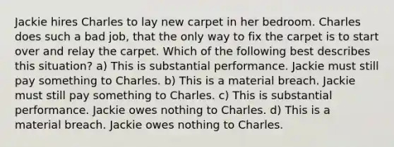 Jackie hires Charles to lay new carpet in her bedroom. Charles does such a bad job, that the only way to fix the carpet is to start over and relay the carpet. Which of the following best describes this situation? a) This is substantial performance. Jackie must still pay something to Charles. b) This is a material breach. Jackie must still pay something to Charles. c) This is substantial performance. Jackie owes nothing to Charles. d) This is a material breach. Jackie owes nothing to Charles.