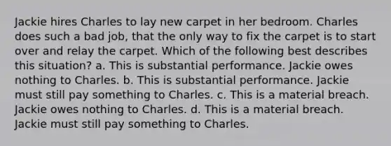 Jackie hires Charles to lay new carpet in her bedroom. Charles does such a bad job, that the only way to fix the carpet is to start over and relay the carpet. Which of the following best describes this situation? a. This is substantial performance. Jackie owes nothing to Charles. b. This is substantial performance. Jackie must still pay something to Charles. c. This is a material breach. Jackie owes nothing to Charles. d. This is a material breach. Jackie must still pay something to Charles.