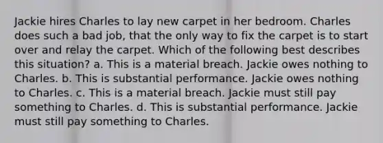 Jackie hires Charles to lay new carpet in her bedroom. Charles does such a bad job, that the only way to fix the carpet is to start over and relay the carpet. Which of the following best describes this situation? a. This is a material breach. Jackie owes nothing to Charles. b. This is substantial performance. Jackie owes nothing to Charles. c. This is a material breach. Jackie must still pay something to Charles. d. This is substantial performance. Jackie must still pay something to Charles.