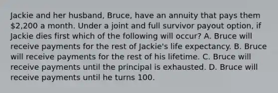 Jackie and her husband, Bruce, have an annuity that pays them 2,200 a month. Under a joint and full survivor payout option, if Jackie dies first which of the following will occur? A. Bruce will receive payments for the rest of Jackie's life expectancy. B. Bruce will receive payments for the rest of his lifetime. C. Bruce will receive payments until the principal is exhausted. D. Bruce will receive payments until he turns 100.