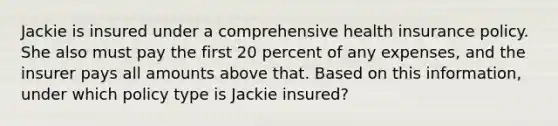 Jackie is insured under a comprehensive health insurance policy. She also must pay the first 20 percent of any expenses, and the insurer pays all amounts above that. Based on this information, under which policy type is Jackie insured?