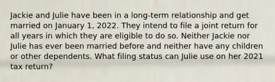 Jackie and Julie have been in a long-term relationship and get married on January 1, 2022. They intend to file a joint return for all years in which they are eligible to do so. Neither Jackie nor Julie has ever been married before and neither have any children or other dependents. What filing status can Julie use on her 2021 tax return?