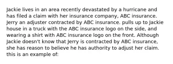 Jackie lives in an area recently devastated by a hurricane and has filed a claim with her insurance company, ABC insurance. Jerry an adjuster contracted by ABC insurance. pulls up to Jackie house in a truck with the ABC insurance logo on the side, and wearing a shirt with ABC insurance logo on the front. Although Jackie doesn't know that Jerry is contracted by ABC insurance, she has reason to believe he has authority to adjust her claim. this is an example of: