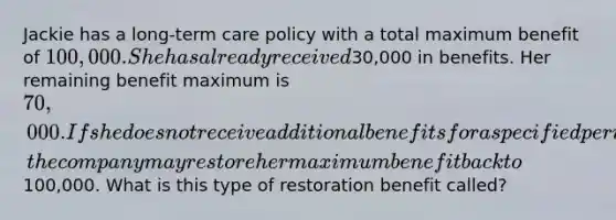 Jackie has a long-term care policy with a total maximum benefit of 100,000. She has already received30,000 in benefits. Her remaining benefit maximum is 70,000. If she does not receive additional benefits for a specified period of time, the company may restore her maximum benefit back to100,000. What is this type of restoration benefit called?