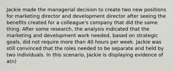 Jackie made the managerial decision to create two new positions for marketing director and development director after seeing the benefits created for a colleague's company that did the same thing. After some research, the analysis indicated that the marketing and development work needed, based on strategic goals, did not require more than 40 hours per week. Jackie was still convinced that the roles needed to be separate and held by two individuals. In this scenario, Jackie is displaying evidence of a(n)