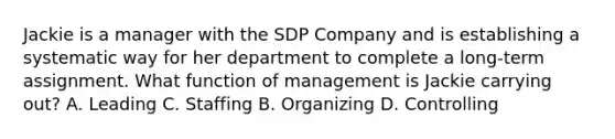 Jackie is a manager with the SDP Company and is establishing a systematic way for her department to complete a long-term assignment. What function of management is Jackie carrying out? A. Leading C. Staffing B. Organizing D. Controlling