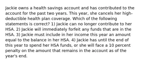 Jackie owns a health savings account and has contributed to the account for the past two years. This year, she cancels her high-deductible health plan coverage. Which of the following statements is correct? 1) Jackie can no longer contribute to her HSA. 2) Jackie will immediately forfeit any funds that are in the HSA. 3) Jackie must include in her income this year an amount equal to the balance in her HSA. 4) Jackie has until the end of this year to spend her HSA funds, or she will face a 10 percent penalty on the amount that remains in the account as of the year's end.