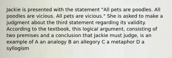 Jackie is presented with the statement "All pets are poodles. All poodles are vicious. All pets are vicious." She is asked to make a judgment about the third statement regarding its validity. According to the textbook, this logical argument, consisting of two premises and a conclusion that Jackie must judge, is an example of A an analogy B an allegory C a metaphor D a syllogism