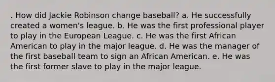 . How did Jackie Robinson change baseball? a. He successfully created a women's league. b. He was the first professional player to play in the European League. c. He was the first African American to play in the major league. d. He was the manager of the first baseball team to sign an African American. e. He was the first former slave to play in the major league.