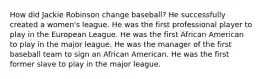 How did Jackie Robinson change baseball? He successfully created a women's league. He was the first professional player to play in the European League. He was the first African American to play in the major league. He was the manager of the first baseball team to sign an African American. He was the first former slave to play in the major league.