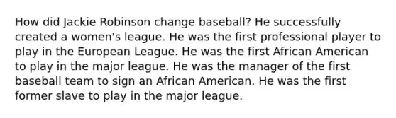 How did Jackie Robinson change baseball? He successfully created a women's league. He was the first professional player to play in the European League. He was the first African American to play in the major league. He was the manager of the first baseball team to sign an African American. He was the first former slave to play in the major league.