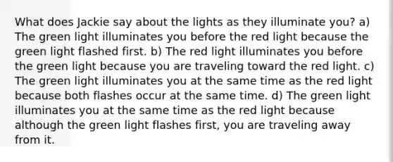 What does Jackie say about the lights as they illuminate you? a) The green light illuminates you before the red light because the green light flashed first. b) The red light illuminates you before the green light because you are traveling toward the red light. c) The green light illuminates you at the same time as the red light because both flashes occur at the same time. d) The green light illuminates you at the same time as the red light because although the green light flashes first, you are traveling away from it.