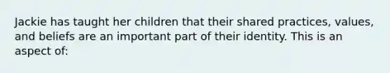 Jackie has taught her children that their shared practices, values, and beliefs are an important part of their identity. This is an aspect of: