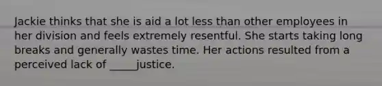 Jackie thinks that she is aid a lot less than other employees in her division and feels extremely resentful. She starts taking long breaks and generally wastes time. Her actions resulted from a perceived lack of _____justice.