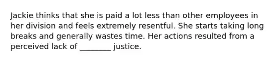 Jackie thinks that she is paid a lot less than other employees in her division and feels extremely resentful. She starts taking long breaks and generally wastes time. Her actions resulted from a perceived lack of ________ justice.