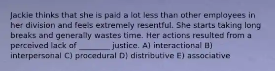 Jackie thinks that she is paid a lot less than other employees in her division and feels extremely resentful. She starts taking long breaks and generally wastes time. Her actions resulted from a perceived lack of ________ justice. A) interactional B) interpersonal C) procedural D) distributive E) associative