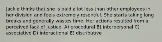 Jackie thinks that she is paid a lot less than other employees in her division and feels extremely resentful. She starts taking long breaks and generally wastes time. Her actions resulted from a perceived lack of justice. A) procedural B) interpersonal C) associative D) interactional E) distributive